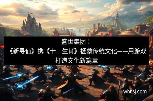 盛世集团：《新寻仙》携《十二生肖》拯救传统文化——用游戏打造文化新篇章