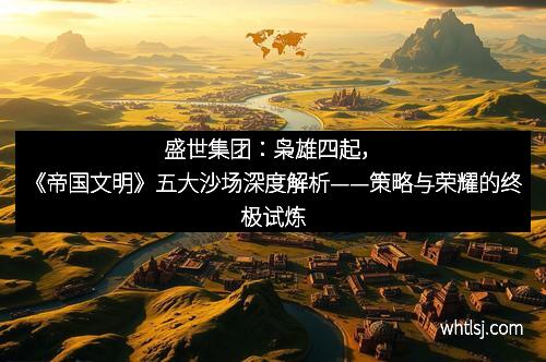 盛世集团：枭雄四起，《帝国文明》五大沙场深度解析——策略与荣耀的终极试炼